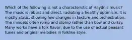 Which of the following is not a characteristic of Haydn's music? The music is robust and direct, radiating a healthy optimism. It is mostly static, showing few changes in texture and orchestration. The minuets often romp and stomp rather than bow and curtsy. Many works have a folk flavor, due to the use of actual peasant tunes and original melodies in folklike style.