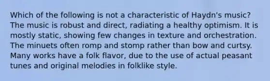 Which of the following is not a characteristic of Haydn's music? The music is robust and direct, radiating a healthy optimism. It is mostly static, showing few changes in texture and orchestration. The minuets often romp and stomp rather than bow and curtsy. Many works have a folk flavor, due to the use of actual peasant tunes and original melodies in folklike style.