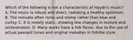 Which of the following is not a characteristic of Haydn's music? A. The music is robust and direct, radiating a healthy optimism. B. The minuets often romp and stomp rather than bow and curtsy. C. It is mostly static, showing few changes in texture and orchestration. D. Many works have a folk flavor, due to the use of actual peasant tunes and original melodies in folklike style.