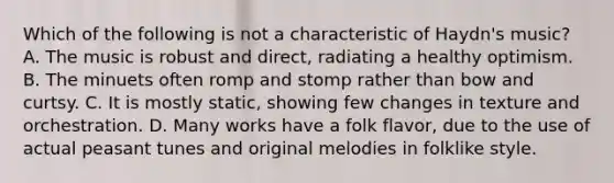 Which of the following is not a characteristic of Haydn's music? A. The music is robust and direct, radiating a healthy optimism. B. The minuets often romp and stomp rather than bow and curtsy. C. It is mostly static, showing few changes in texture and orchestration. D. Many works have a folk flavor, due to the use of actual peasant tunes and original melodies in folklike style.