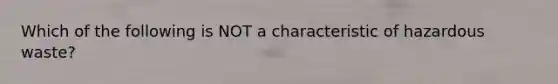 Which of the following is NOT a characteristic of hazardous waste?