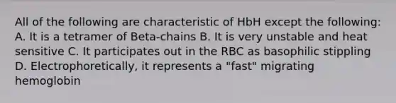 All of the following are characteristic of HbH except the following: A. It is a tetramer of Beta-chains B. It is very unstable and heat sensitive C. It participates out in the RBC as basophilic stippling D. Electrophoretically, it represents a "fast" migrating hemoglobin