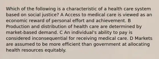 Which of the following is a characteristic of a health care system based on social justice? A Access to medical care is viewed as an economic reward of personal effort and achievement. B Production and distribution of health care are determined by market-based demand. C An individual's ability to pay is considered inconsequential for receiving medical care. D Markets are assumed to be more efficient than government at allocating health resources equitably.