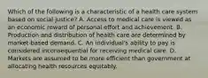 Which of the following is a characteristic of a health care system based on social justice? A. Access to medical care is viewed as an economic reward of personal effort and achievement. B. Production and distribution of health care are determined by market-based demand. C. An individual's ability to pay is considered inconsequential for receiving medical care. D. Markets are assumed to be more efficient than government at allocating health resources equitably.