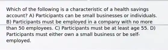 Which of the following is a characteristic of a health savings account? A) Participants can be small businesses or individuals. B) Participants must be employed in a company with no more than 50 employees. C) Participants must be at least age 55. D) Participants must either own a small business or be self-employed.