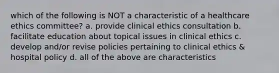 which of the following is NOT a characteristic of a healthcare ethics committee? a. provide clinical ethics consultation b. facilitate education about topical issues in clinical ethics c. develop and/or revise policies pertaining to clinical ethics & hospital policy d. all of the above are characteristics