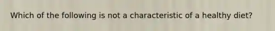 Which of the following is not a characteristic of a healthy diet?