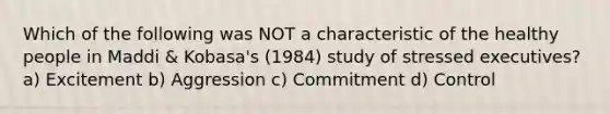 Which of the following was NOT a characteristic of the healthy people in Maddi & Kobasa's (1984) study of stressed executives? a) Excitement b) Aggression c) Commitment d) Control