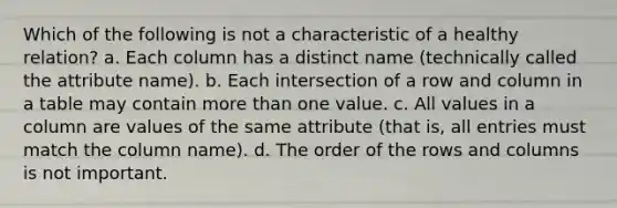 Which of the following is not a characteristic of a healthy relation? a. Each column has a distinct name (technically called the attribute name). b. Each intersection of a row and column in a table may contain more than one value. c. All values in a column are values of the same attribute (that is, all entries must match the column name). d. The order of the rows and columns is not important.