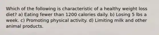 Which of the following is characteristic of a healthy weight loss diet? a) Eating fewer than 1200 calories daily. b) Losing 5 lbs a week. c) Promoting physical activity. d) Limiting milk and other animal products.