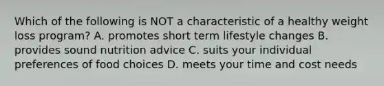 Which of the following is NOT a characteristic of a healthy weight loss program? A. promotes short term lifestyle changes B. provides sound nutrition advice C. suits your individual preferences of food choices D. meets your time and cost needs