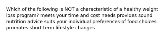 Which of the following is NOT a characteristic of a healthy weight loss program? meets your time and cost needs provides sound nutrition advice suits your individual preferences of food choices promotes short term lifestyle changes