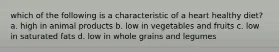 which of the following is a characteristic of a heart healthy diet? a. high in animal products b. low in vegetables and fruits c. low in saturated fats d. low in whole grains and legumes