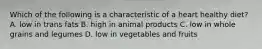 Which of the following is a characteristic of a heart healthy diet? A. low in trans fats B. high in animal products C. low in whole grains and legumes D. low in vegetables and fruits