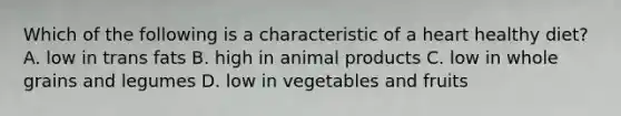 Which of the following is a characteristic of a heart healthy diet? A. low in trans fats B. high in animal products C. low in whole grains and legumes D. low in vegetables and fruits