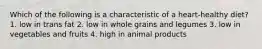 Which of the following is a characteristic of a heart-healthy diet? 1. low in trans fat 2. low in whole grains and legumes 3. low in vegetables and fruits 4. high in animal products