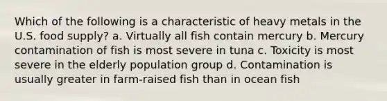 Which of the following is a characteristic of heavy metals in the U.S. food supply? a. Virtually all fish contain mercury b. Mercury contamination of fish is most severe in tuna c. Toxicity is most severe in the elderly population group d. Contamination is usually greater in farm-raised fish than in ocean fish