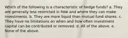 Which of the following is a characteristic of hedge funds? a. They are generally less restricted in how and where they can make investments. b. They are more liquid than mutual fund shares. c. They have no limitations on when and how often investment capital can be contributed or removed. d. All of the above. e. None of the above.