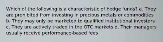 Which of the following is a characteristic of hedge funds? a. They are prohibited from investing in precious metals or commodities b. They may only be marketed to qualified institutional investors c. They are actively traded in the OTC markets d. Their managers usually receive performance-based fees