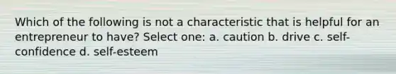 Which of the following is not a characteristic that is helpful for an entrepreneur to have? Select one: a. caution b. drive c. self-confidence d. self-esteem
