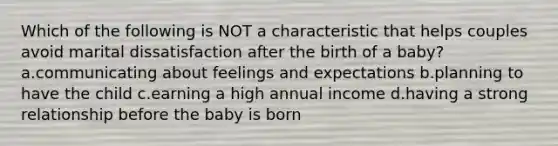 Which of the following is NOT a characteristic that helps couples avoid marital dissatisfaction after the birth of a baby? a.communicating about feelings and expectations b.planning to have the child c.earning a high annual income d.having a strong relationship before the baby is born