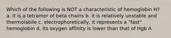 Which of the following is NOT a characteristic of hemoglobin H? a. it is a tetramer of beta chains b. it is relatively unstable and thermolabile c. electrophoretically, it represents a "fast" hemoglobin d. its oxygen affinity is lower than that of Hgb A