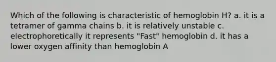 Which of the following is characteristic of hemoglobin H? a. it is a tetramer of gamma chains b. it is relatively unstable c. electrophoretically it represents "Fast" hemoglobin d. it has a lower oxygen affinity than hemoglobin A