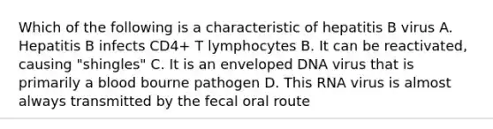 Which of the following is a characteristic of hepatitis B virus A. Hepatitis B infects CD4+ T lymphocytes B. It can be reactivated, causing "shingles" C. It is an enveloped DNA virus that is primarily a blood bourne pathogen D. This RNA virus is almost always transmitted by the fecal oral route