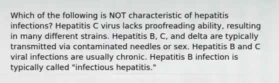 Which of the following is NOT characteristic of hepatitis infections? Hepatitis C virus lacks proofreading ability, resulting in many different strains. Hepatitis B, C, and delta are typically transmitted via contaminated needles or sex. Hepatitis B and C viral infections are usually chronic. Hepatitis B infection is typically called "infectious hepatitis."