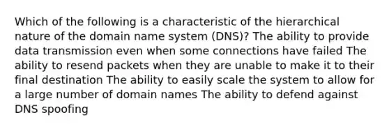 Which of the following is a characteristic of the hierarchical nature of the domain name system (DNS)? The ability to provide data transmission even when some connections have failed The ability to resend packets when they are unable to make it to their final destination The ability to easily scale the system to allow for a large number of domain names The ability to defend against DNS spoofing