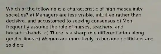 Which of the following is a characteristic of high masculinity societies? a) Managers are less visible, intuitive rather than decisive, and accustomed to seeking consensus b) Men frequently assume the role of nurses, teachers, and househusbands. c) There is a sharp role differentiation along gender lines d) Women are more likely to become politicians and soldiers