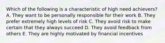 Which of the following is a characteristic of high need achievers? A. They want to be personally responsible for their work B. They prefer extremely high levels of risk C. They avoid risk to make certain that they always succeed D. They avoid feedback from others E. They are highly motivated by financial incentives