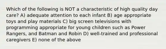 Which of the following is NOT a characteristic of high quality day care? A) adequate attention to each infant B) age appropriate toys and play materials C) big screen televisions with programming appropriate for young children such as Power Rangers, and Batman and Robin D) well-trained and professional caregivers E) none of the above