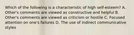 Which of the following is a characteristic of high self-esteem? A. Other's comments are viewed as constructive and helpful B. Other's comments are viewed as criticism or hostile C. Focused attention on one's failures D. The use of indirect communicative styles