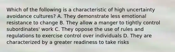 Which of the following is a characteristic of high uncertainty avoidance cultures? A. They demonstrate less emotional resistance to change B. They allow a manger to tightly control subordinates' work C. They oppose the use of rules and regulations to exercise control over individuals D. They are characterized by a greater readiness to take risks