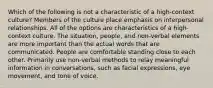 Which of the following is not a characteristic of a high-context culture? Members of the culture place emphasis on interpersonal relationships. All of the options are characteristics of a high-context culture. The situation, people, and non-verbal elements are more important than the actual words that are communicated. People are comfortable standing close to each other. Primarily use non-verbal methods to relay meaningful information in conversations, such as facial expressions, eye movement, and tone of voice.