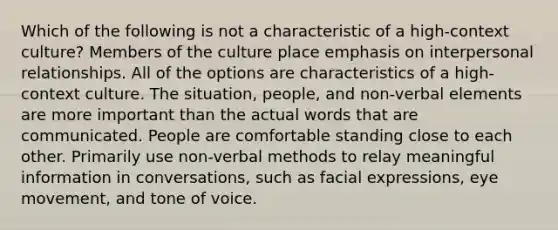 Which of the following is not a characteristic of a high-context culture? Members of the culture place emphasis on interpersonal relationships. All of the options are characteristics of a high-context culture. The situation, people, and non-verbal elements are more important than the actual words that are communicated. People are comfortable standing close to each other. Primarily use non-verbal methods to relay meaningful information in conversations, such as facial expressions, eye movement, and tone of voice.