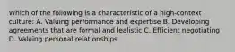 Which of the following is a characteristic of a high-context culture: A. Valuing performance and expertise B. Developing agreements that are formal and lealistic C. Efficient negotiating D. Valuing personal relationships