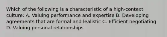 Which of the following is a characteristic of a high-context culture: A. Valuing performance and expertise B. Developing agreements that are formal and lealistic C. Efficient negotiating D. Valuing personal relationships