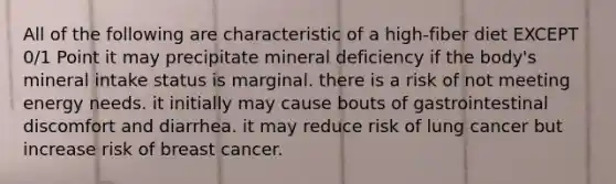 All of the following are characteristic of a high-fiber diet EXCEPT 0/1 Point it may precipitate mineral deficiency if the body's mineral intake status is marginal. there is a risk of not meeting energy needs. it initially may cause bouts of gastrointestinal discomfort and diarrhea. it may reduce risk of lung cancer but increase risk of breast cancer.