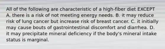 All of the following are characteristic of a high-fiber diet EXCEPT A. there is a risk of not meeting energy needs. B. it may reduce risk of lung cancer but increase risk of breast cancer. C. it initially may cause bouts of gastrointestinal discomfort and diarrhea. D. it may precipitate mineral deficiency if the body's mineral intake status is marginal.