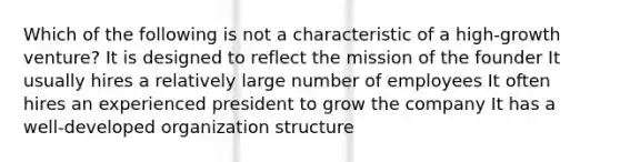 Which of the following is not a characteristic of a high-growth venture? It is designed to reflect the mission of the founder It usually hires a relatively large number of employees It often hires an experienced president to grow the company It has a well-developed organization structure