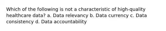 Which of the following is not a characteristic of high-quality healthcare data? a. Data relevancy b. Data currency c. Data consistency d. Data accountability