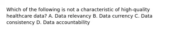 Which of the following is not a characteristic of high-quality healthcare data? A. Data relevancy B. Data currency C. Data consistency D. Data accountability