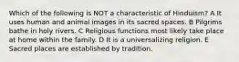 Which of the following is NOT a characteristic of Hinduism? A It uses human and animal images in its sacred spaces. B Pilgrims bathe in holy rivers. C Religious functions most likely take place at home within the family. D It is a universalizing religion. E Sacred places are established by tradition.