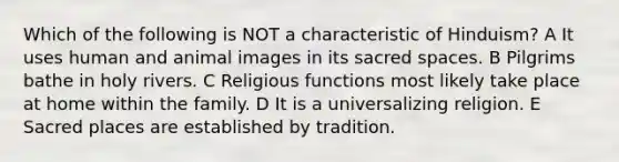 Which of the following is NOT a characteristic of Hinduism? A It uses human and animal images in its sacred spaces. B Pilgrims bathe in holy rivers. C Religious functions most likely take place at home within the family. D It is a universalizing religion. E Sacred places are established by tradition.