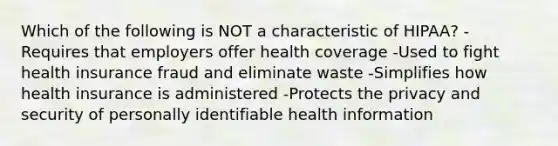 Which of the following is NOT a characteristic of HIPAA? -Requires that employers offer health coverage -Used to fight health insurance fraud and eliminate waste -Simplifies how health insurance is administered -Protects the privacy and security of personally identifiable health information