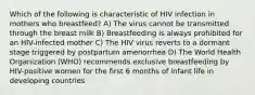 Which of the following is characteristic of HIV infection in mothers who breastfeed? A) The virus cannot be transmitted through the breast milk B) Breastfeeding is always prohibited for an HIV-infected mother C) The HIV virus reverts to a dormant stage triggered by postpartum amenorrhea D) The World Health Organization (WHO) recommends exclusive breastfeeding by HIV-positive women for the first 6 months of infant life in developing countries