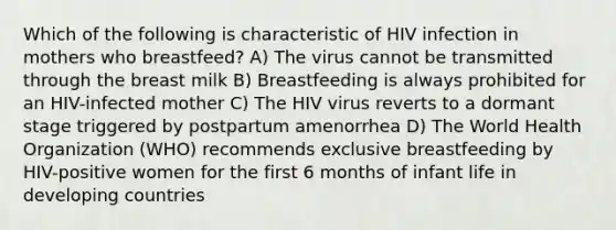 Which of the following is characteristic of HIV infection in mothers who breastfeed? A) The virus cannot be transmitted through the breast milk B) Breastfeeding is always prohibited for an HIV-infected mother C) The HIV virus reverts to a dormant stage triggered by postpartum amenorrhea D) The World Health Organization (WHO) recommends exclusive breastfeeding by HIV-positive women for the first 6 months of infant life in developing countries