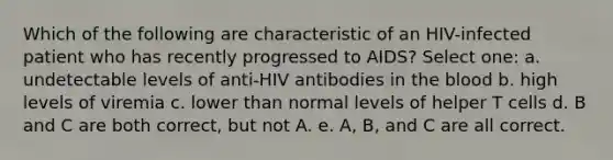 Which of the following are characteristic of an HIV-infected patient who has recently progressed to AIDS? Select one: a. undetectable levels of anti-HIV antibodies in the blood b. high levels of viremia c. lower than normal levels of helper T cells d. B and C are both correct, but not A. e. A, B, and C are all correct.